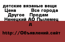 детские вязаные вещи › Цена ­ 500 - Все города Другое » Продам   . Ненецкий АО,Пылемец д.